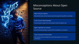 Misconceptions About Open
Source
Myth: Only for Experts
Many believe open source requires advanced programming skills to contribute.
Truth: Diverse Skills Needed
Documentation, design, QA, and translation need contributors too.
Myth: High Barrier to Entry
Some think joining projects requires formal credentials or invitations.
Truth: Inclusive Communities
Most projects welcome beginners and provide guidance for first-time
contributors.
 