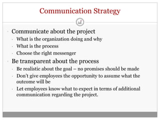 Communication Strategy

• Communicate about the project
  • What is the organization doing and why

  • What is the process

  • Choose the right messenger

• Be transparent about the process
  • Be realistic about the goal – no promises should be made

  • Don’t give employees the opportunity to assume what the
    outcome will be
  • Let employees know what to expect in terms of additional
    communication regarding the project.
 