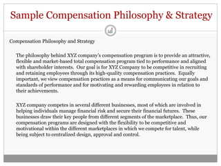 Sample Compensation Philosophy & Strategy

Compensation Philosophy and Strategy

  The philosophy behind XYZ company’s compensation program is to provide an attractive,
  flexible and market-based total compensation program tied to performance and aligned
  with shareholder interests. Our goal is for XYZ Company to be competitive in recruiting
  and retaining employees through its high-quality compensation practices. Equally
  important, we view compensation practices as a means for communicating our goals and
  standards of performance and for motivating and rewarding employees in relation to
  their achievements.

  XYZ company competes in several different businesses, most of which are involved in
  helping individuals manage financial risk and secure their financial futures. These
  businesses draw their key people from different segments of the marketplace. Thus, our
  compensation programs are designed with the flexibility to be competitive and
  motivational within the different marketplaces in which we compete for talent, while
  being subject to centralized design, approval and control.
 