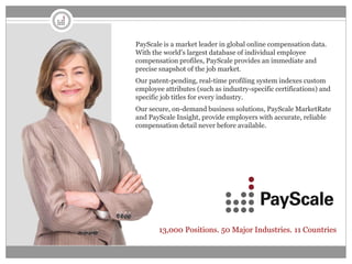 PayScale is a market leader in global online compensation data.
With the world's largest database of individual employee
compensation profiles, PayScale provides an immediate and
precise snapshot of the job market.
Our patent-pending, real-time profiling system indexes custom
employee attributes (such as industry-specific certifications) and
specific job titles for every industry.
Our secure, on-demand business solutions, PayScale MarketRate
and PayScale Insight, provide employers with accurate, reliable
compensation detail never before available.




       13,000 Positions. 50 Major Industries. 11 Countries
 