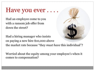 Have you ever . . . .
Had an employee come to you
with a ransom job offer from
down the street?

Had a hiring manager who insists
on paying a new hire $10,000 above
the market rate because “they must have this individual”?

Worried about the equity among your employee’s when it
comes to compensation?
 