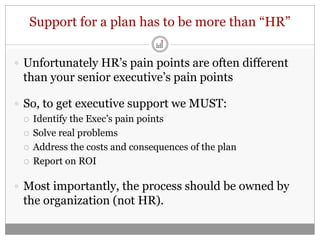 Support for a plan has to be more than “HR”


 Unfortunately HR’s pain points are often different
  than your senior executive’s pain points

 So, to get executive support we MUST:
   Identify the Exec’s pain points

   Solve real problems

   Address the costs and consequences of the plan

   Report on ROI


 Most importantly, the process should be owned by
  the organization (not HR).
 