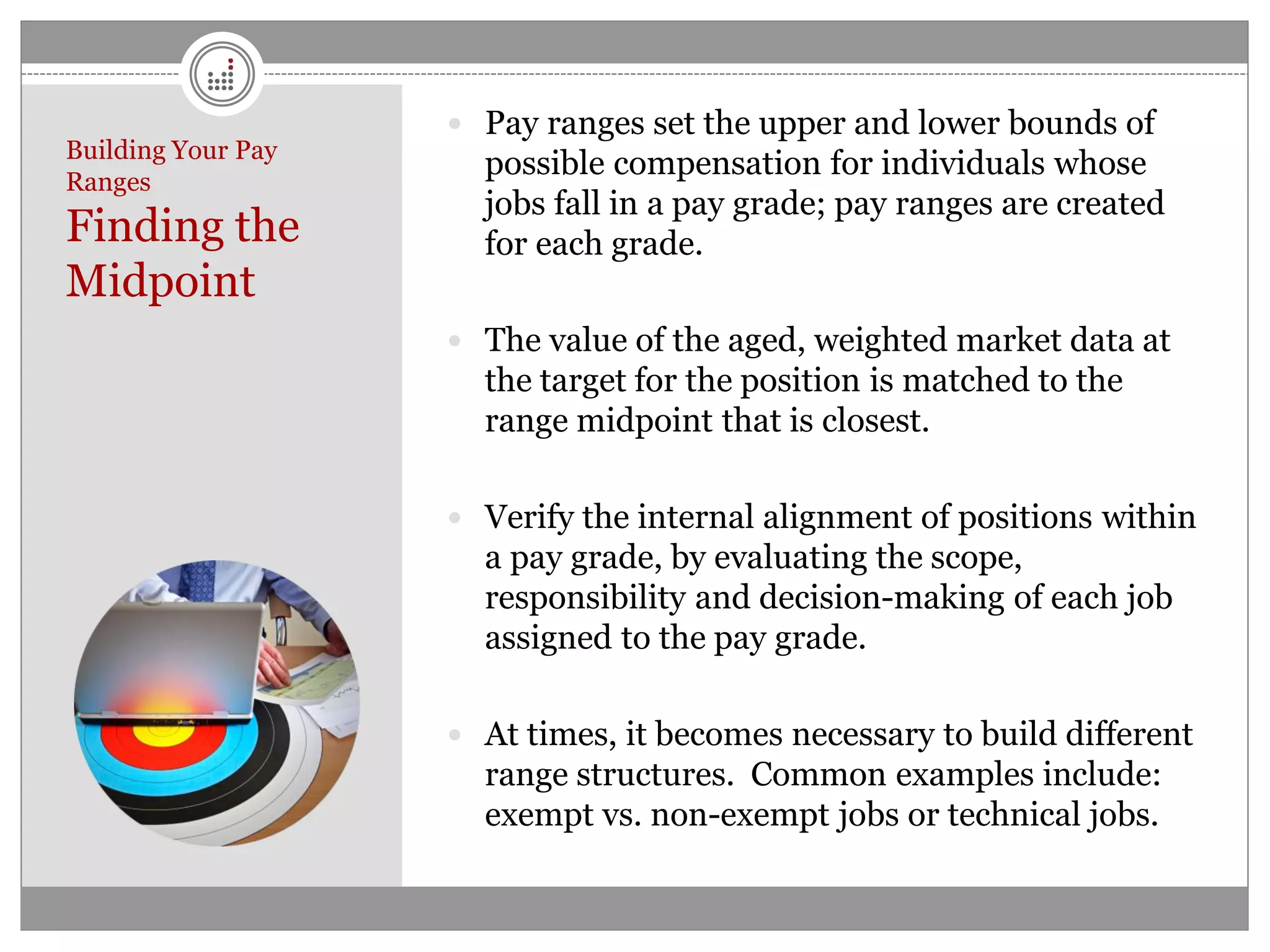  Pay ranges set the upper and lower bounds of
Building Your Pay
Ranges
                      possible compensation for individuals whose
                      jobs fall in a pay grade; pay ranges are created
Finding the           for each grade.
Midpoint
                     The value of the aged, weighted market data at
                      the target for the position is matched to the
                      range midpoint that is closest.

                     Verify the internal alignment of positions within
                      a pay grade, by evaluating the scope,
                      responsibility and decision-making of each job
                      assigned to the pay grade.

                     At times, it becomes necessary to build different
                      range structures. Common examples include:
                      exempt vs. non-exempt jobs or technical jobs.
 