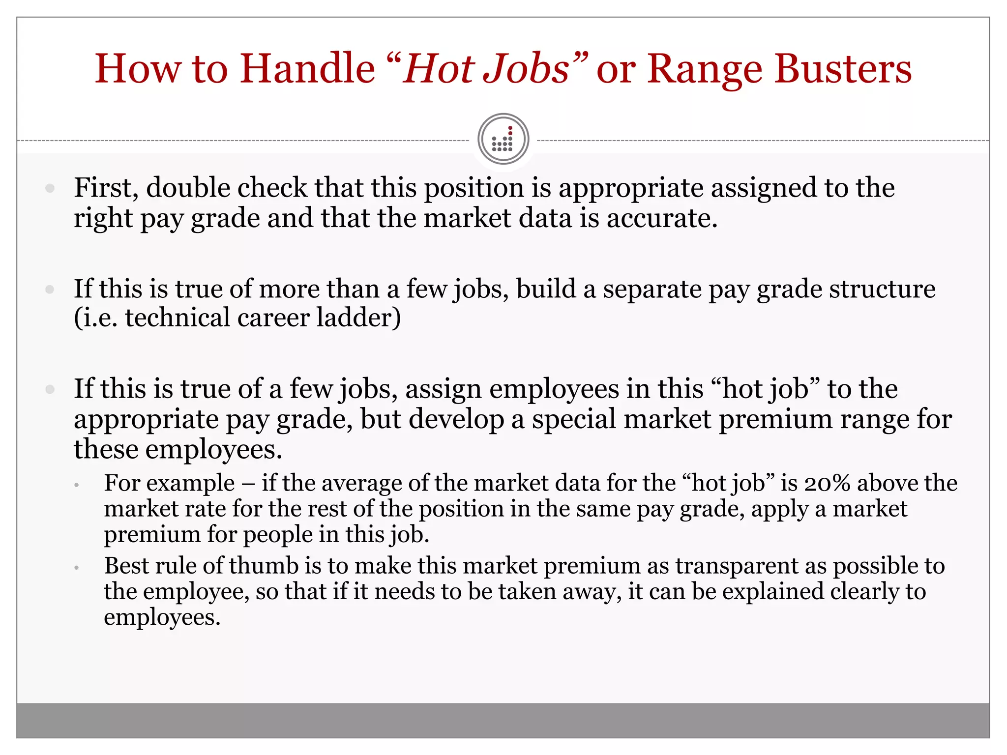 How to Handle “Hot Jobs” or Range Busters

 First, double check that this position is appropriate assigned to the
  right pay grade and that the market data is accurate.

 If this is true of more than a few jobs, build a separate pay grade structure
  (i.e. technical career ladder)

 If this is true of a few jobs, assign employees in this “hot job” to the
  appropriate pay grade, but develop a special market premium range for
  these employees.
  •   For example – if the average of the market data for the “hot job” is 20% above the
      market rate for the rest of the position in the same pay grade, apply a market
      premium for people in this job.
  •   Best rule of thumb is to make this market premium as transparent as possible to
      the employee, so that if it needs to be taken away, it can be explained clearly to
      employees.
 