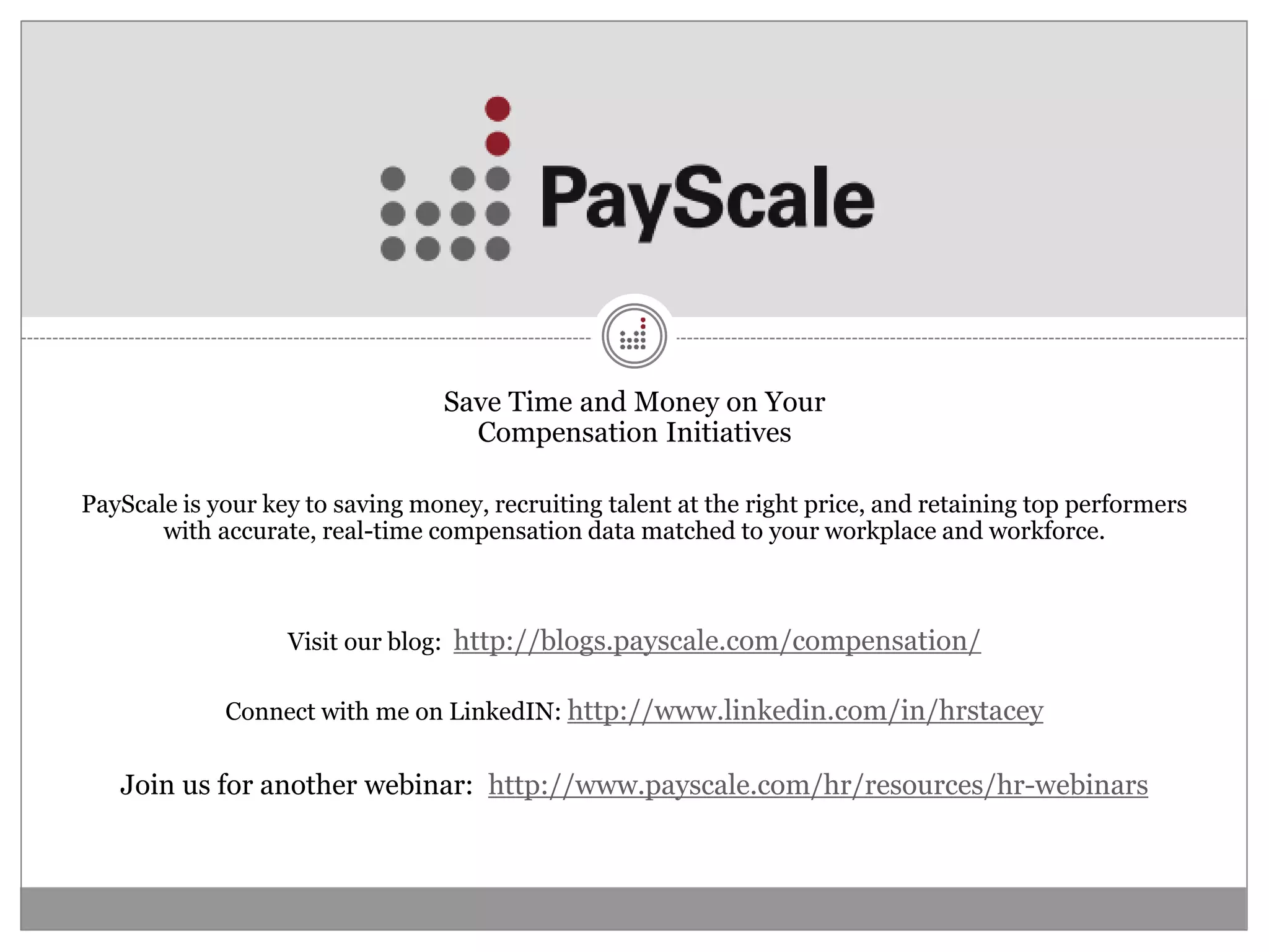 Save Time and Money on Your
                                    Compensation Initiatives

PayScale is your key to saving money, recruiting talent at the right price, and retaining top performers
       with accurate, real-time compensation data matched to your workplace and workforce.



                   Visit our blog: http://blogs.payscale.com/compensation/

             Connect with me on LinkedIN: http://www.linkedin.com/in/hrstacey


   Join us for another webinar: http://www.payscale.com/hr/resources/hr-webinars
 