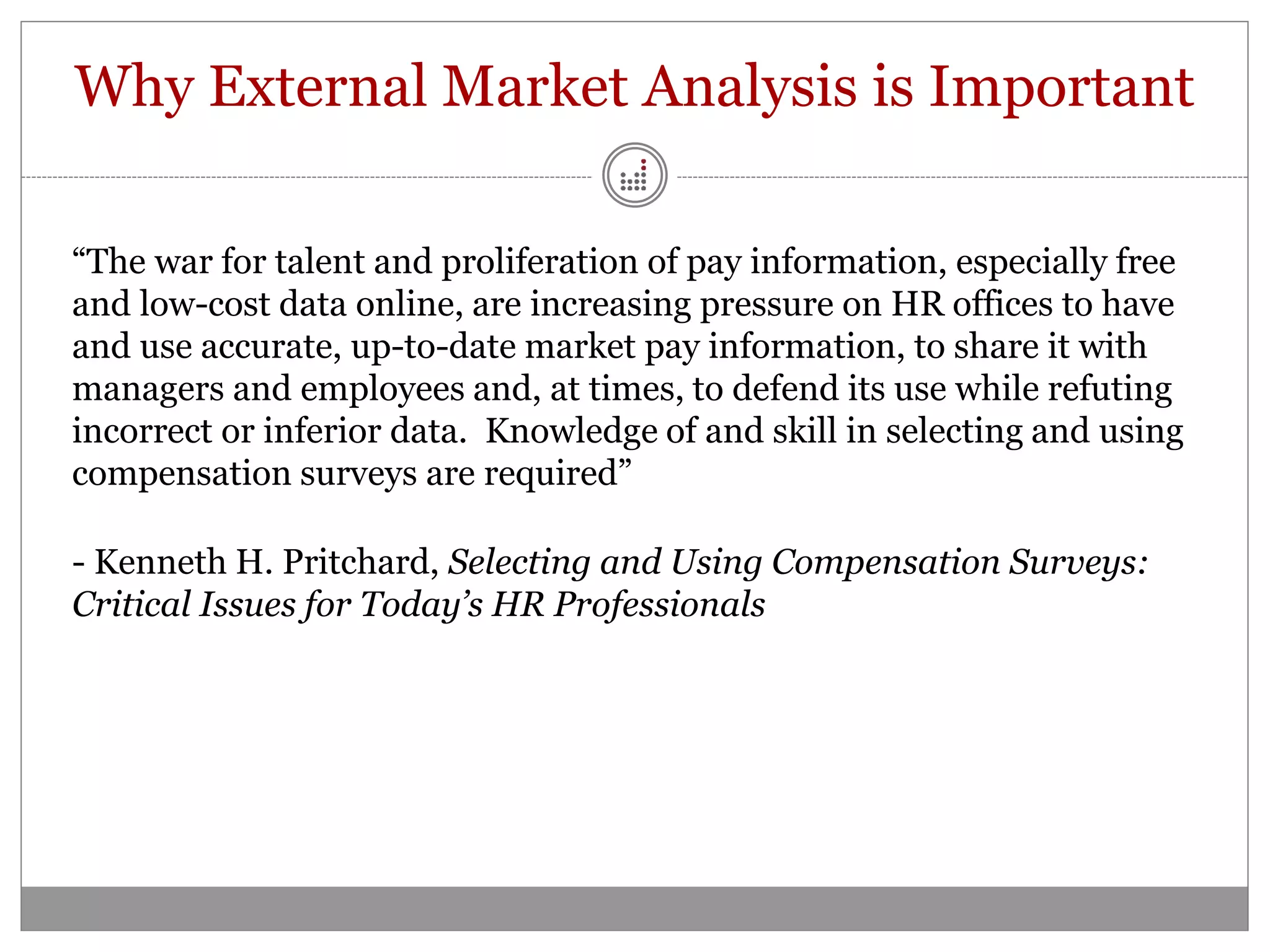 Why External Market Analysis is Important

“The war for talent and proliferation of pay information, especially free
and low-cost data online, are increasing pressure on HR offices to have
and use accurate, up-to-date market pay information, to share it with
managers and employees and, at times, to defend its use while refuting
incorrect or inferior data. Knowledge of and skill in selecting and using
compensation surveys are required”

- Kenneth H. Pritchard, Selecting and Using Compensation Surveys:
Critical Issues for Today’s HR Professionals
 