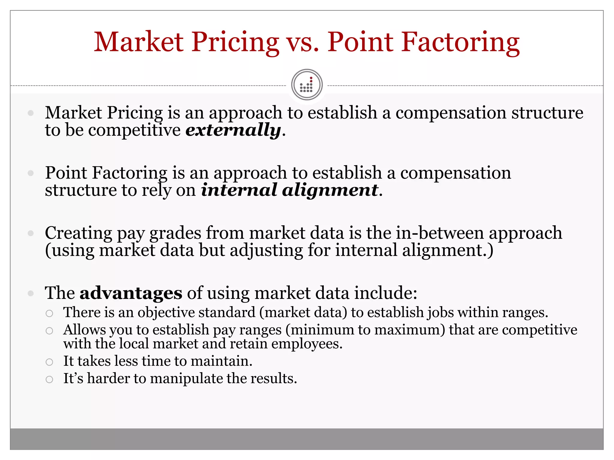 Market Pricing vs. Point Factoring

 Market Pricing is an approach to establish a compensation structure
  to be competitive externally.

 Point Factoring is an approach to establish a compensation
  structure to rely on internal alignment.

 Creating pay grades from market data is the in-between approach
  (using market data but adjusting for internal alignment.)

 The advantages of using market data include:
   There is an objective standard (market data) to establish jobs within ranges.
   Allows you to establish pay ranges (minimum to maximum) that are competitive
    with the local market and retain employees.
   It takes less time to maintain.
   It’s harder to manipulate the results.
 