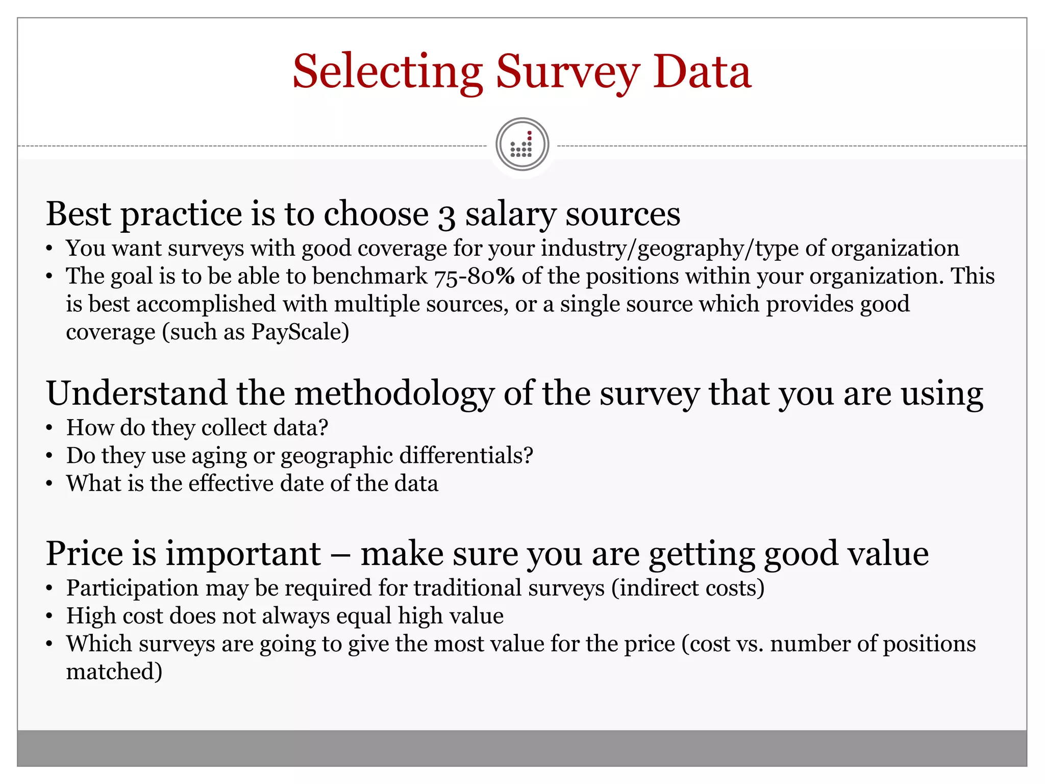 Selecting Survey Data

Best practice is to choose 3 salary sources
• You want surveys with good coverage for your industry/geography/type of organization
• The goal is to be able to benchmark 75-80% of the positions within your organization. This
  is best accomplished with multiple sources, or a single source which provides good
  coverage (such as PayScale)

Understand the methodology of the survey that you are using
• How do they collect data?
• Do they use aging or geographic differentials?
• What is the effective date of the data


Price is important – make sure you are getting good value
• Participation may be required for traditional surveys (indirect costs)
• High cost does not always equal high value
• Which surveys are going to give the most value for the price (cost vs. number of positions
  matched)
 