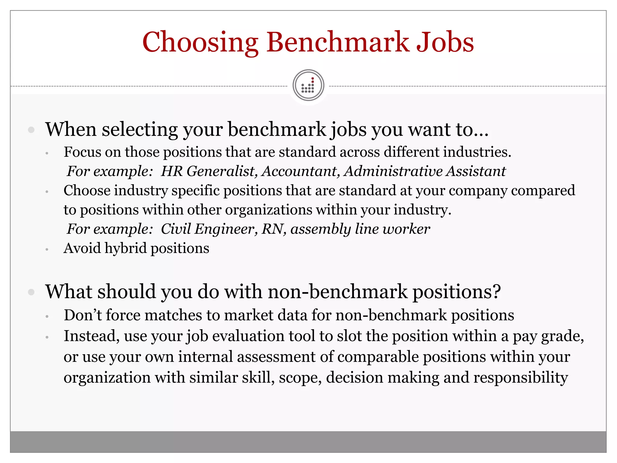 Choosing Benchmark Jobs

 When selecting your benchmark jobs you want to…
 •   Focus on those positions that are standard across different industries.
      For example: HR Generalist, Accountant, Administrative Assistant
 •   Choose industry specific positions that are standard at your company compared
     to positions within other organizations within your industry.
      For example: Civil Engineer, RN, assembly line worker
 •   Avoid hybrid positions


 What should you do with non-benchmark positions?
 •   Don’t force matches to market data for non-benchmark positions
 •   Instead, use your job evaluation tool to slot the position within a pay grade,
     or use your own internal assessment of comparable positions within your
     organization with similar skill, scope, decision making and responsibility
 