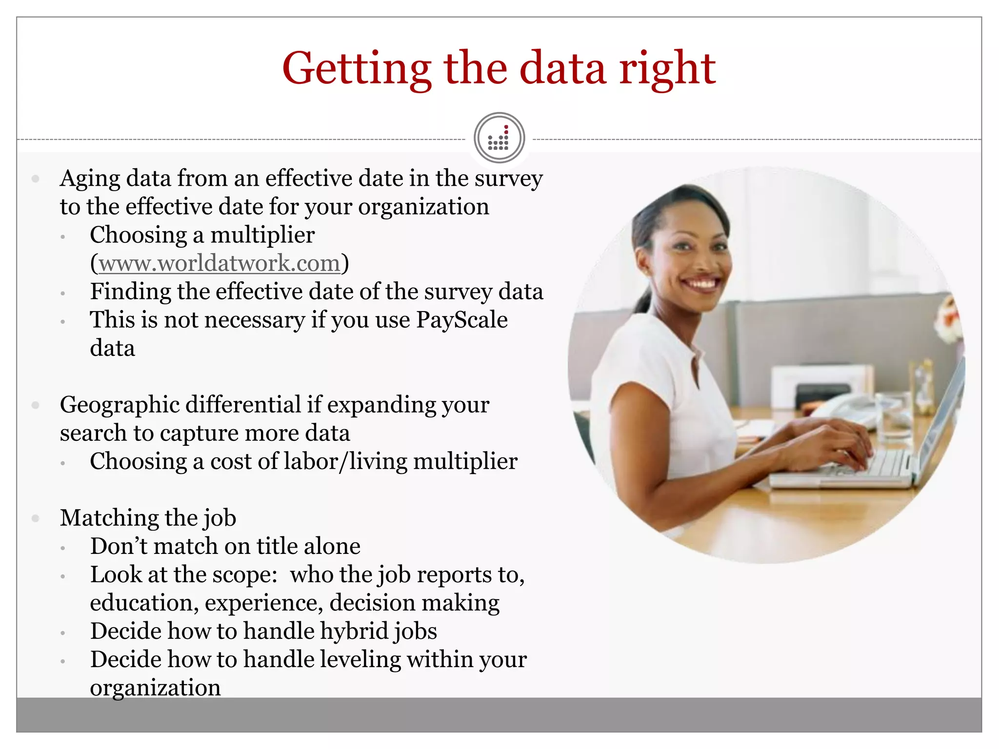 Getting the data right

 Aging data from an effective date in the survey
  to the effective date for your organization
  • Choosing a multiplier
     (www.worldatwork.com)
  • Finding the effective date of the survey data
  • This is not necessary if you use PayScale
     data

 Geographic differential if expanding your
  search to capture more data
  • Choosing a cost of labor/living multiplier


 Matching the job
  •   Don’t match on title alone
  •   Look at the scope: who the job reports to,
      education, experience, decision making
  •   Decide how to handle hybrid jobs
  •   Decide how to handle leveling within your
      organization
 