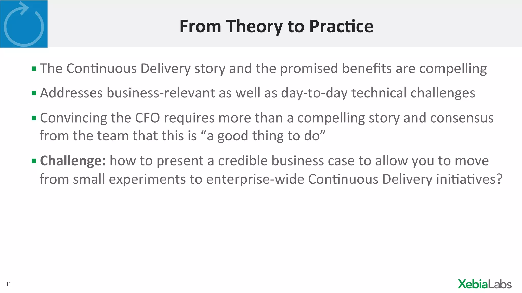 11
From	
  Theory	
  to	
  Prac2ce	
  
▪ The	
  ConHnuous	
  Delivery	
  story	
  and	
  the	
  promised	
  beneﬁts	
  are	
  compelling	
  
▪ Addresses	
  business-­‐relevant	
  as	
  well	
  as	
  day-­‐to-­‐day	
  technical	
  challenges	
  
▪ Convincing	
  the	
  CFO	
  requires	
  more	
  than	
  a	
  compelling	
  story	
  and	
  consensus	
  
from	
  the	
  team	
  that	
  this	
  is	
  “a	
  good	
  thing	
  to	
  do”	
  
▪ Challenge:	
  how	
  to	
  present	
  a	
  credible	
  business	
  case	
  to	
  allow	
  you	
  to	
  move	
  
from	
  small	
  experiments	
  to	
  enterprise-­‐wide	
  ConHnuous	
  Delivery	
  iniHaHves?	
  
 