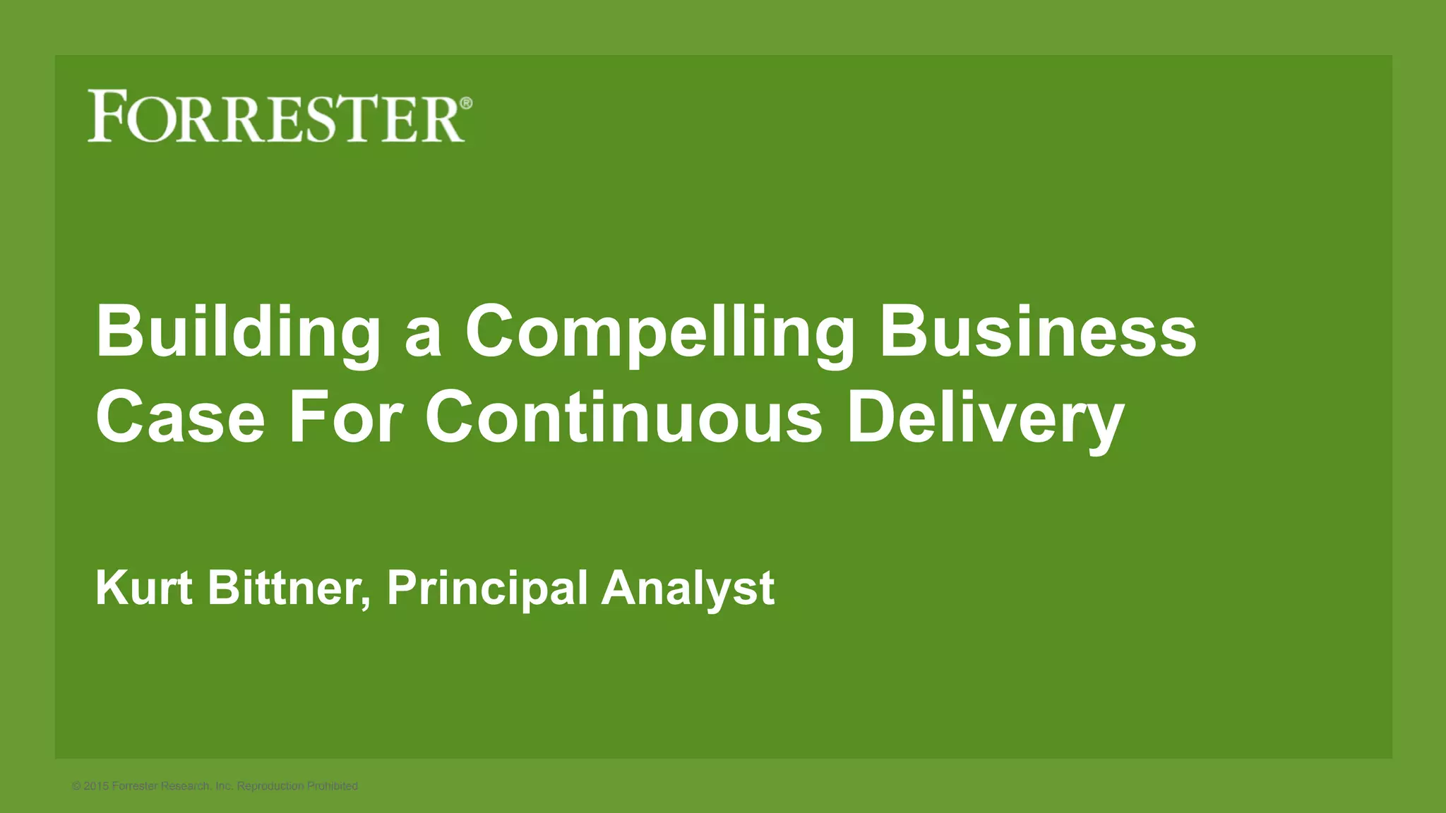 © 2015 Forrester Research, Inc. Reproduction Prohibited
Building a Compelling Business
Case For Continuous Delivery
Kurt Bittner, Principal Analyst
 