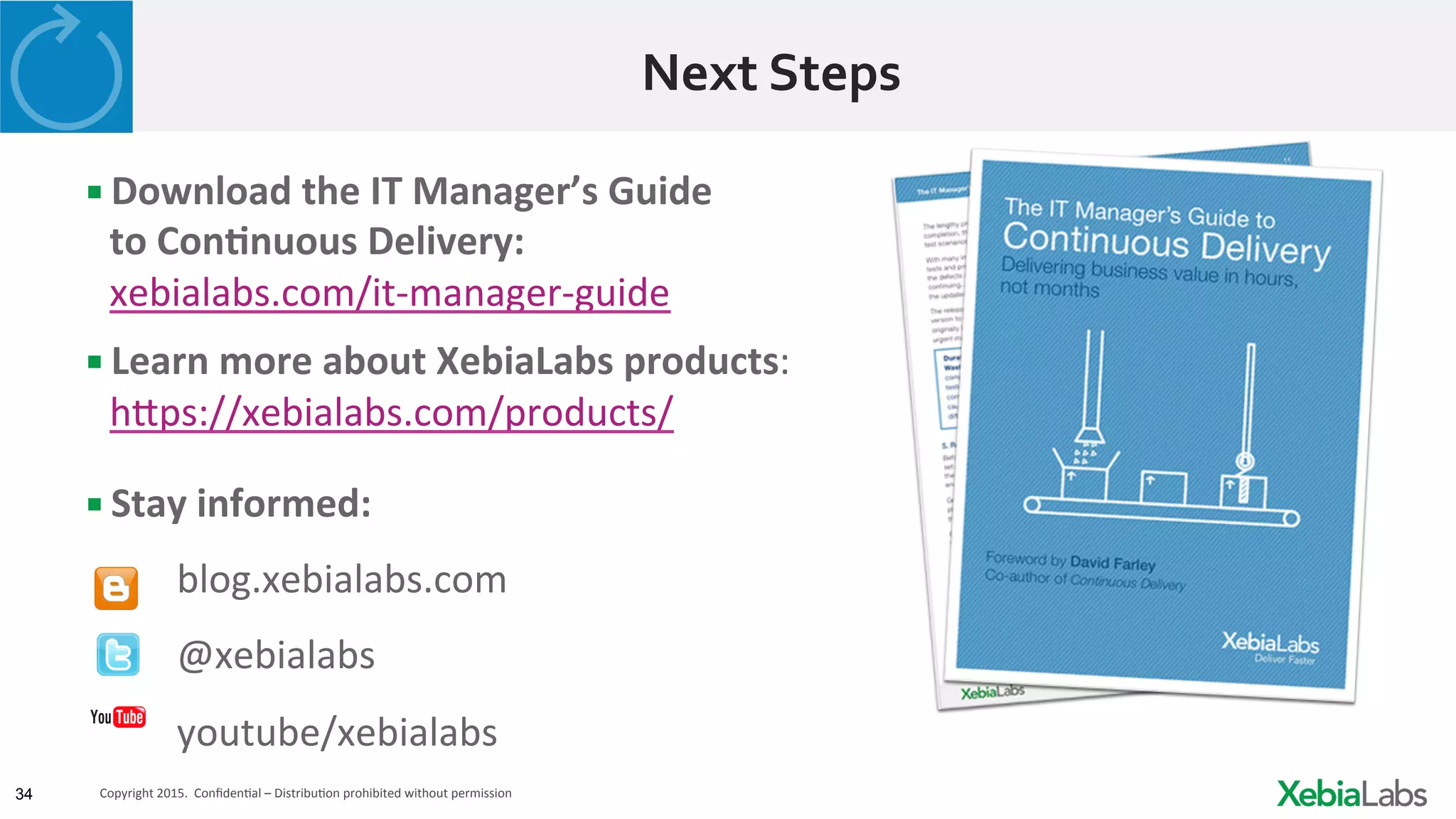 34 Copyright	
  2015.	
  	
  ConﬁdenHal	
  –	
  DistribuHon	
  prohibited	
  without	
  permission	
  	
  
Next	
  Steps	
  
▪ Download	
  the	
  IT	
  Manager’s	
  Guide	
  	
  
to	
  Con2nuous	
  Delivery:	
  
xebialabs.com/it-­‐manager-­‐guide	
  
▪ Learn	
  more	
  about	
  XebiaLabs	
  products:	
  
h3ps://xebialabs.com/products/	
  
▪ Stay	
  informed:	
  
	
  	
  	
  	
  	
  	
  	
  blog.xebialabs.com	
  
	
  	
  	
  	
  	
  	
  	
  @xebialabs	
  
	
  	
  	
  	
  	
  	
  	
  youtube/xebialabs	
  
 