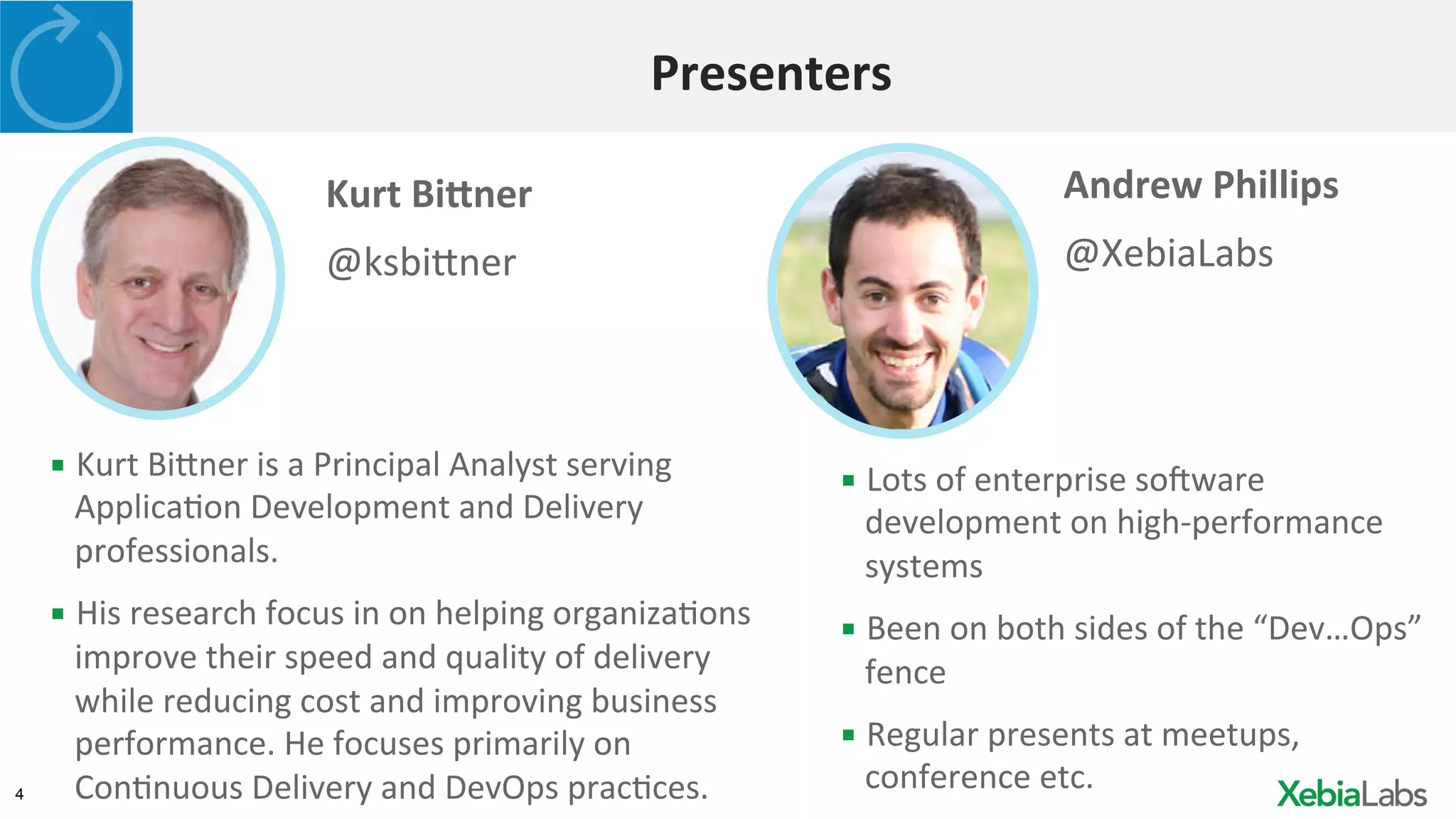 4
Presenters	
  
Andrew	
  Phillips	
  
@XebiaLabs	
  
▪ Lots	
  of	
  enterprise	
  soGware	
  
development	
  on	
  high-­‐performance	
  
systems	
  
▪ Been	
  on	
  both	
  sides	
  of	
  the	
  “Dev…Ops”	
  
fence	
  
▪ Regular	
  presents	
  at	
  meetups,	
  
conference	
  etc.	
  	
  
Kurt	
  Bi>ner	
  
@ksbi3ner	
  
▪ Kurt	
  Bi3ner	
  is	
  a	
  Principal	
  Analyst	
  serving	
  
ApplicaHon	
  Development	
  and	
  Delivery	
  
professionals.	
  
▪ His	
  research	
  focus	
  in	
  on	
  helping	
  organizaHons	
  
improve	
  their	
  speed	
  and	
  quality	
  of	
  delivery	
  
while	
  reducing	
  cost	
  and	
  improving	
  business	
  
performance.	
  He	
  focuses	
  primarily	
  on	
  
ConHnuous	
  Delivery	
  and	
  DevOps	
  pracHces.	
  
 
