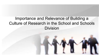 Importance and Relevance of Building a
Culture of Research in the School and Schools
Division
 