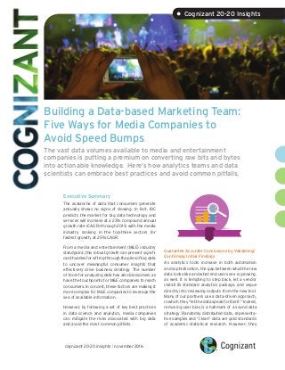 Building a Data-based Marketing Team:
Five Ways for Media Companies to
Avoid Speed Bumps
The vast data volumes available to media and entertainment
companies is putting a premium on converting raw bits and bytes
into actionable knowledge. Here’s how analytics teams and data
scientists can embrace best practices and avoid common pitfalls.
Executive Summary
The avalanche of data that consumers generate
annually shows no signs of slowing. In fact, IDC
predicts the market for big data technology and
services will increase at a 23% compound annual
growth rate (CAGR) through 2019, with the media
industry ranking in the top-three sectors for
fastest growth, at 25% CAGR.
From a media and entertainment (M&E) industry
standpoint, this robust growth can present signifi-
canthurdlesforsiftingthroughthepilesofbigdata
to uncover meaningful consumer insights that
effectively drive business strategy. The number
of tools for analyzing data has also blossomed, as
have the touchpoints for M&E companies to reach
consumers. In concert, these factors are making it
more complex for M&E companies to leverage the
sea of available information.
However, by following a set of key best practices
in data science and analytics, media companies
can mitigate the risks associated with big data
and avoid the most common pitfalls.
1
Guarantee Accurate Conclusions by Validating/
Confirming Initial Findings
As analytics tools increase in both automation
and sophistication, the gap between what the raw
data looks like and what end users see is growing,
as well. It is tempting to step back, let a vendor
install its standard analytics package, and segue
directly into reviewing outputs from the new tool.
Many of our partners use a data-driven approach,
in which they “let the data speak for itself.” Indeed,
removing user bias is a hallmark of a sound data
strategy. Randomly distributed data, representa-
tive samples and “clean” data are gold standards
of academic statistical research. However, they
2
3
cognizant 20-20 insights | november 2016
• Cognizant 20-20 Insights
 