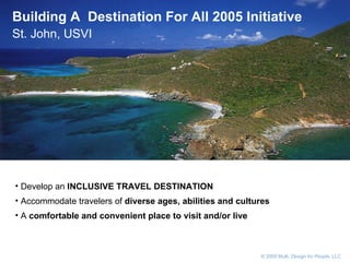       © 2005 Multi,  Design for People , LLC Building A  Destination For All 2005 Initiative  St. John, USVI Develop an  INCLUSIVE TRAVEL DESTINATION   Accommodate travelers of  diverse ages, abilities and cultures   A  comfortable and convenient place to visit and/or live 