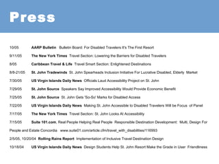 10/05  AARP Bulletin   Bulletin Board: For Disabled Travelers It's The First Resort 9/11/05  The New York Times   Travel Section: Lowering the Barriers for Disabled Travelers  8/05  Caribbean Travel & Life   Travel Smart Section: Enlightened Destinations  8/8-21/05  St. John Tradewinds   St. John Spearheads Inclusion Initiative For Lucrative Disabled, Elderly  Market 7/30/05  US Virgin Islands Daily News   Officials Laud Accessibility Project on St. John  7/29/05  St. John Source   Speakers Say Improved Accessibility Would Provide Economic Benefit  7/25/05  St. John Source   St. John Gets 'So-So' Marks for Disabled Access  7/22/05  US Virgin Islands Daily News   Making St. John Accessible to Disabled Travelers Will be Focus  of Panel  7/17/05  The New York Times   Travel Section: St. John Looks At Accessibility  7/15/05  Suite 101.com , Real People Helping Real People  Responsible Destination Development:  Multi, Design For People and Estate Concordia  www.suite01.com/article.cfm/travel_with_disabilities/116993  2/5/05, 10/20/04  Rolling Rains Report   Implementation of Inclusive Travel Destination Design  10/18/04  US Virgin Islands Daily News   Design Students Help St. John Resort Make the Grade in User  Friendliness  Press  