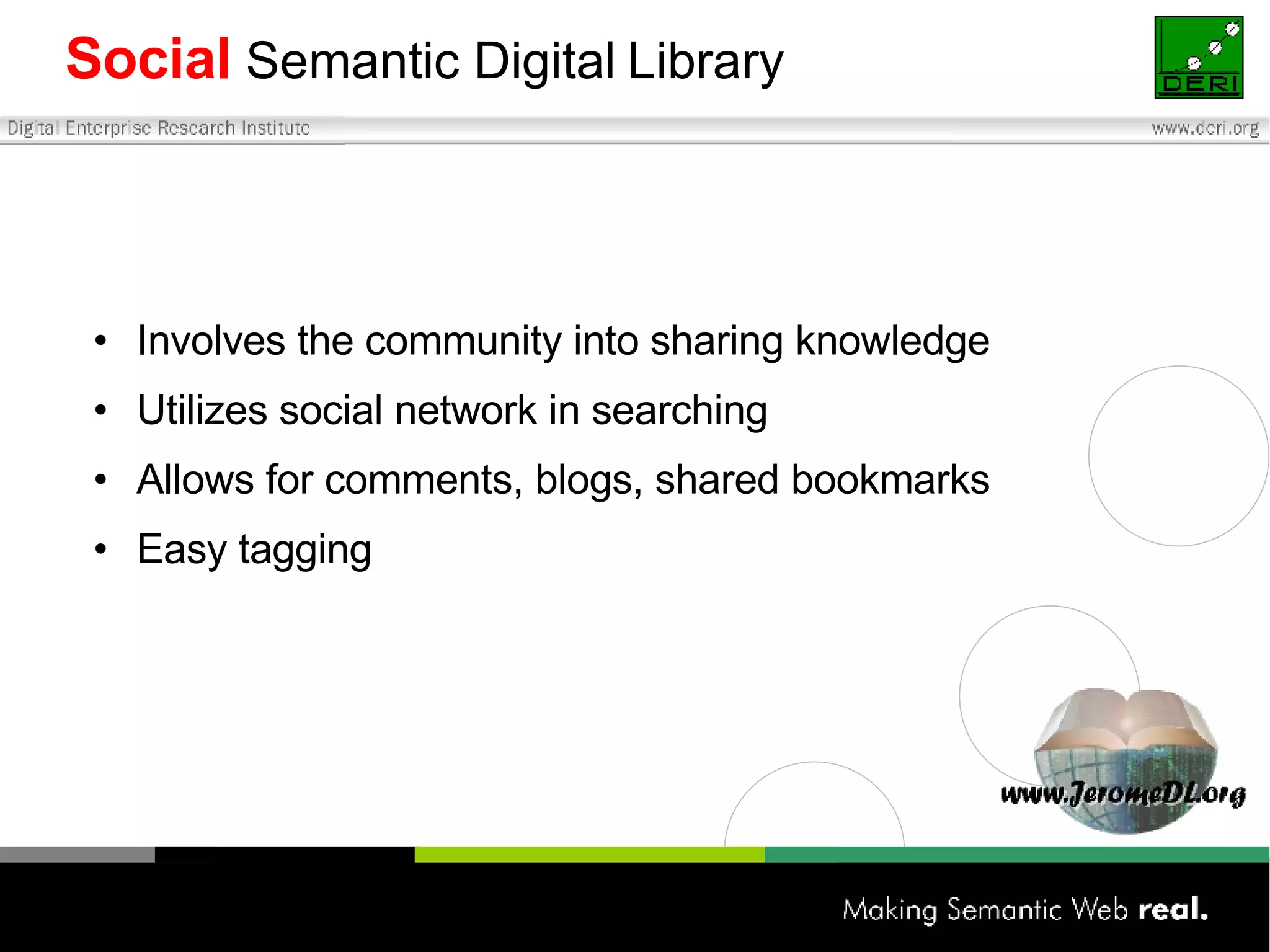 Social   Semantic   Digital   Library Involves the community into sharing knowledge Utilizes social network in searching Allows for comments, blogs, shared bookmarks Easy tagging 