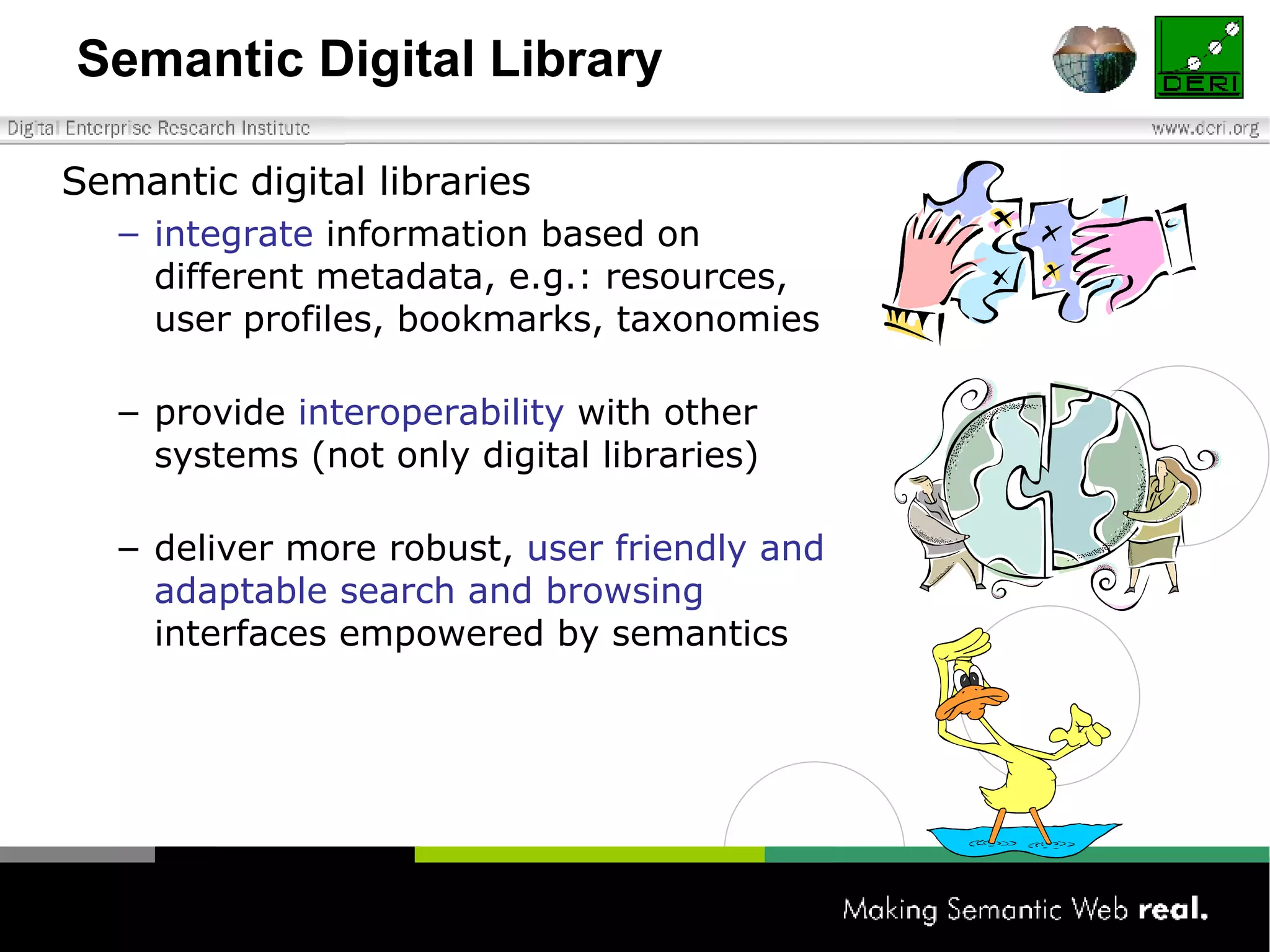 Semantic Digital Library Semantic digital libraries integrate  information based on different metadata, e.g.: resources, user profiles, bookmarks, taxonomies provide  interoperability  with other systems (not only digital libraries)   deliver more robust,  user friendly and adaptable search and browsing  interfaces empowered by semantics 