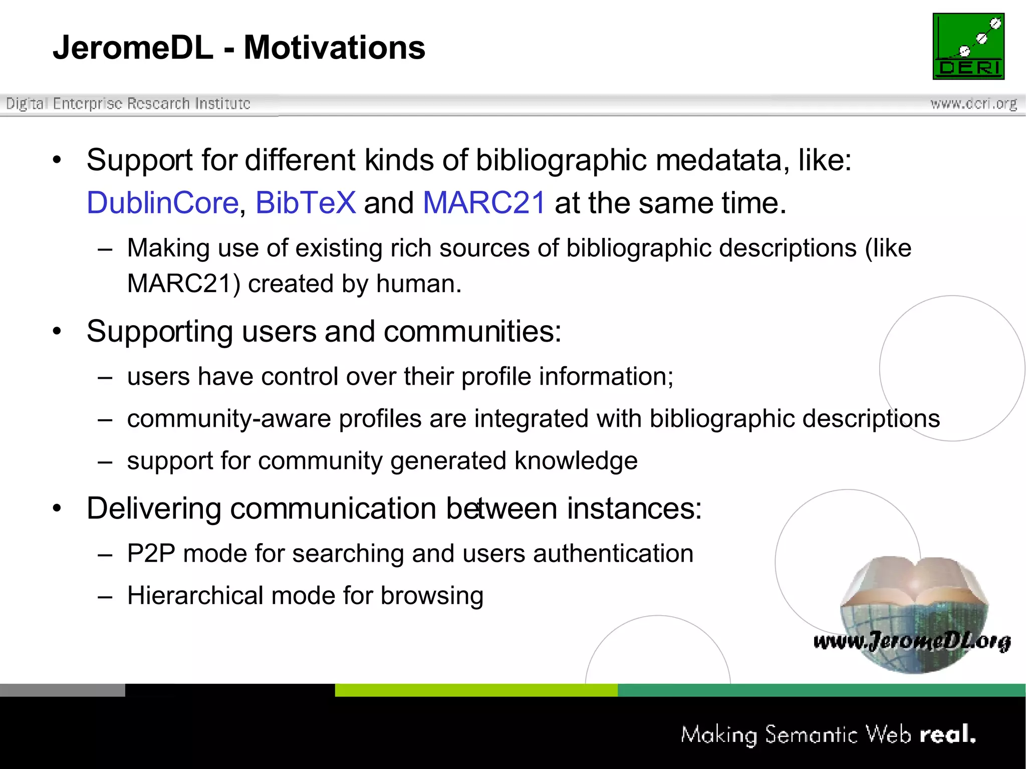 JeromeDL - Motivations Support for different kinds of bibliographic medatata, like:  DublinCore ,  BibTeX  and  MARC21  at the same time. Making use of existing  rich sources  of bibliographic descriptions  (like MARC21) created by human. Supporting users and communities: user s  ha ve  control over  their  profile information ; community-aware profiles are integrated with bibliographic descriptions support for community generated knowledge Delivering communication between instances: P2P mode for searching and users authentication Hierarchical mode for browsing 