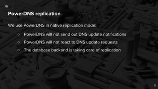 PowerDNS replication
We use PowerDNS in native replication mode:
○ PowerDNS will not send out DNS update notifications
○ PowerDNS will not react to DNS update requests
○ The database backend is taking care of replication
11
 