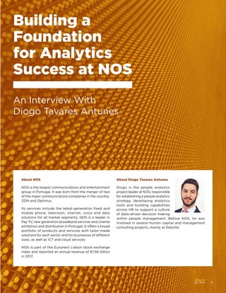 Q2 2018	 13
About Diogo Tavares Antunes
Diogo is the people analytics
project leader at NOS, responsible
for establishing a people analytics
strategy, developing analytics
tools and building capabilities
across HR to support a culture
of data-driven decision making
within people management. Before NOS, he was
involved in several human capital and management
consulting projects, mainly at Deloitte.
Building a
Foundation
for Analytics
Success at NOS
An Interview With
Diogo Tavares Antunes
About NOS
NOS is the largest communications and entertainment
group in Portugal. It was born from the merger of two
of the major communications companies in the country:
ZON and Optimus.
Its services include the latest-generation fixed and
mobile phone, television, internet, voice and data
solutions for all market segments. NOS is a leader in
Pay TV, new generation broadband services and cinema
exhibition and distribution in Portugal. It offers a broad
portfolio of products and services with tailor-made
solutions for each sector and for businesses of different
sizes, as well as ICT and cloud services.
NOS is part of the Euronext Lisbon stock exchange
index and reported an annual revenue of €1.56 billion
in 2017.
Q2 2018	 13
 