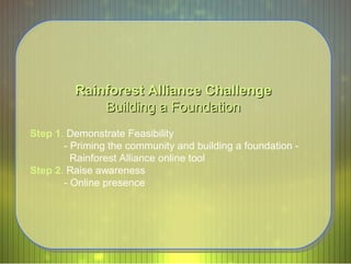 Rainforest Alliance Challenge Building a Foundation Step 1 .  Demonstrate Feasibility - Priming the community and building a foundation -    Rainforest Alliance online tool  Step 2 .  Raise awareness - Online presence  