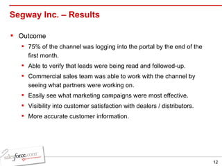 Segway Inc. – Results  Outcome 75% of the channel was logging into the portal by the end of the first month. Able to verify that leads were being read and followed-up. Commercial sales team was able to work with the channel by seeing what partners were working on. Easily see what marketing campaigns were most effective. Visibility into customer satisfaction with dealers / distributors. More accurate customer information. 
