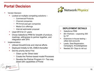 Portal Decision  Vendor Decision Looked at multiple competing solutions –  Commercial Products Channel companies PR firms/Lead gen companies Media Co’s offerings Internal webmaster proposal Used SFA for 2+ years  Chose Salesforce PRM for breadth of product, roadmap, willingness to partner together, and integration with SFA Implementation Utilized GrowthCircle and internal efforts Deployed Initially to NA, EMEA thereafter Did the priority items First Clean up the ‘Direct data’ Create the Partner-based model Processes Develop the Partner Program   > Two way street with capabilities of Portal Salesforce PRM 85+ Partners – expecting 300 by ‘07 Extensive in-house testing – utilize test accounts Leads, Deal Registration, Campaigns, Knowledgebase Needed 30+ Days to roll out. DEPLOYMENT DETAILS 