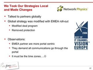 We Took Our Strategies Local and Made Changes Talked to partners globally Global strategy was modified with EMEA roll-out Modified deal program Removed protection Observations: EMEA partner are more portal centric They demand all communications go through the portal  It must be the time zones….  
