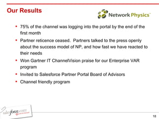 Our Results  75% of the channel was logging into the portal by the end of the first month Partner reticence ceased.  Partners talked to the press openly about the success model of NP, and how fast we have reacted to their needs Won Gartner IT ChannelVision praise for our Enterprise VAR program Invited to Salesforce Partner Portal Board of Advisors Channel friendly program 