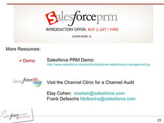 More Resources: Salesforce PRM Demo:  http://www.salesforce.com/products/partner-relationship-management.jsp Visit the Channel Clinic for a Channel Audit Elay Cohen:  [email_address] Frank Defesche  [email_address] Demo 