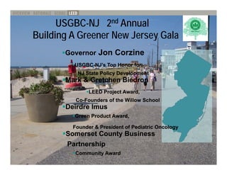 USGBC-NJ 2nd Annual
Building Greener New Jersey Gala
B ildi A G       N J        G l
       Governor Jon Corzine
         USGBC-
         USGBC-NJ’s Top Honor for:
          NJ State Policy Development
       Mark  Gretchen Biedron
               LEED Project Award,
          Co-
          Co Founders of the Willow School
          C -F   d     f th Will    S h l
       Deirdre Imus
         Green Product Award,

         Founder  President of Pediatric Oncology
       Somerset County Business
       Partnership
          Community Award
 