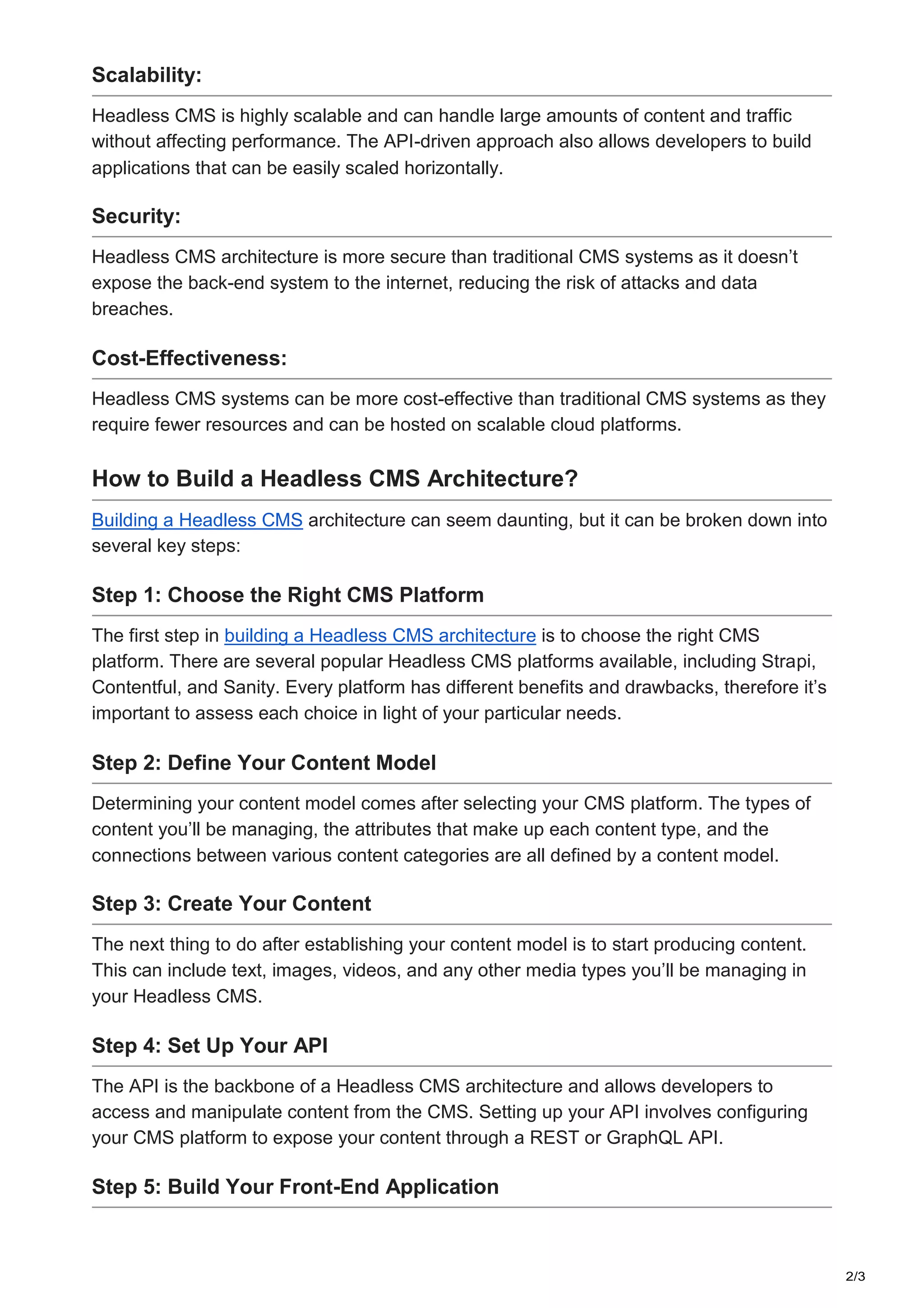 2/3
Scalability:
Headless CMS is highly scalable and can handle large amounts of content and traffic
without affecting performance. The API-driven approach also allows developers to build
applications that can be easily scaled horizontally.
Security:
Headless CMS architecture is more secure than traditional CMS systems as it doesn’t
expose the back-end system to the internet, reducing the risk of attacks and data
breaches.
Cost-Effectiveness:
Headless CMS systems can be more cost-effective than traditional CMS systems as they
require fewer resources and can be hosted on scalable cloud platforms.
How to Build a Headless CMS Architecture?
Building a Headless CMS architecture can seem daunting, but it can be broken down into
several key steps:
Step 1: Choose the Right CMS Platform
The first step in building a Headless CMS architecture is to choose the right CMS
platform. There are several popular Headless CMS platforms available, including Strapi,
Contentful, and Sanity. Every platform has different benefits and drawbacks, therefore it’s
important to assess each choice in light of your particular needs.
Step 2: Define Your Content Model
Determining your content model comes after selecting your CMS platform. The types of
content you’ll be managing, the attributes that make up each content type, and the
connections between various content categories are all defined by a content model.
Step 3: Create Your Content
The next thing to do after establishing your content model is to start producing content.
This can include text, images, videos, and any other media types you’ll be managing in
your Headless CMS.
Step 4: Set Up Your API
The API is the backbone of a Headless CMS architecture and allows developers to
access and manipulate content from the CMS. Setting up your API involves configuring
your CMS platform to expose your content through a REST or GraphQL API.
Step 5: Build Your Front-End Application
 