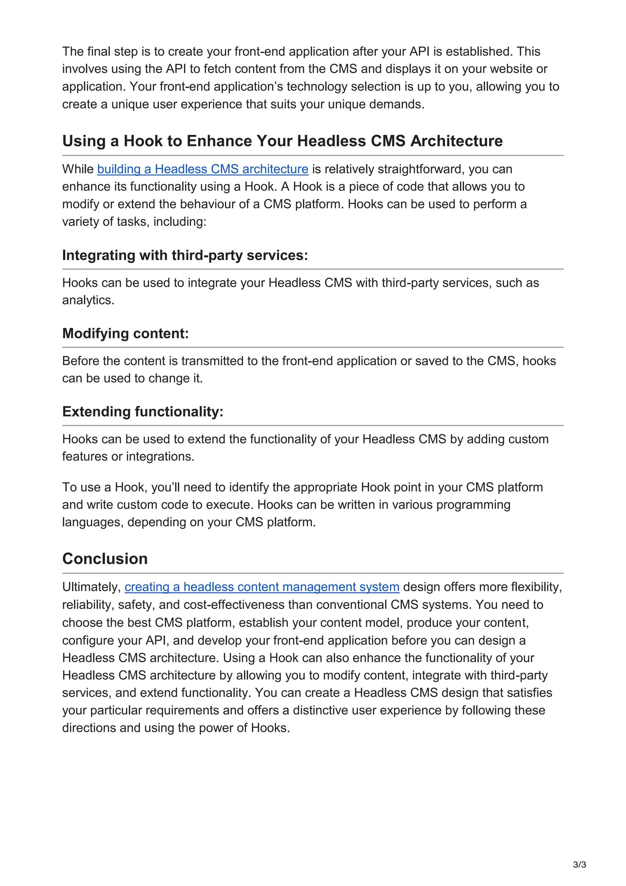 3/3
The final step is to create your front-end application after your API is established. This
involves using the API to fetch content from the CMS and displays it on your website or
application. Your front-end application’s technology selection is up to you, allowing you to
create a unique user experience that suits your unique demands.
Using a Hook to Enhance Your Headless CMS Architecture
While building a Headless CMS architecture is relatively straightforward, you can
enhance its functionality using a Hook. A Hook is a piece of code that allows you to
modify or extend the behaviour of a CMS platform. Hooks can be used to perform a
variety of tasks, including:
Integrating with third-party services:
Hooks can be used to integrate your Headless CMS with third-party services, such as
analytics.
Modifying content:
Before the content is transmitted to the front-end application or saved to the CMS, hooks
can be used to change it.
Extending functionality:
Hooks can be used to extend the functionality of your Headless CMS by adding custom
features or integrations.
To use a Hook, you’ll need to identify the appropriate Hook point in your CMS platform
and write custom code to execute. Hooks can be written in various programming
languages, depending on your CMS platform.
Conclusion
Ultimately, creating a headless content management system design offers more flexibility,
reliability, safety, and cost-effectiveness than conventional CMS systems. You need to
choose the best CMS platform, establish your content model, produce your content,
configure your API, and develop your front-end application before you can design a
Headless CMS architecture. Using a Hook can also enhance the functionality of your
Headless CMS architecture by allowing you to modify content, integrate with third-party
services, and extend functionality. You can create a Headless CMS design that satisfies
your particular requirements and offers a distinctive user experience by following these
directions and using the power of Hooks.
 