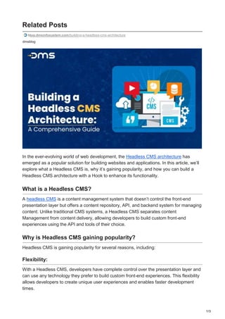 1/3
Related Posts
blog.dmsinfosystem.com/building-a-headless-cms-architecture
dmsblog
In the ever-evolving world of web development, the Headless CMS architecture has
emerged as a popular solution for building websites and applications. In this article, we’ll
explore what a Headless CMS is, why it’s gaining popularity, and how you can build a
Headless CMS architecture with a Hook to enhance its functionality.
What is a Headless CMS?
A headless CMS is a content management system that doesn’t control the front-end
presentation layer but offers a content repository, API, and backend system for managing
content. Unlike traditional CMS systems, a Headless CMS separates content
Management from content delivery, allowing developers to build custom front-end
experiences using the API and tools of their choice.
Why is Headless CMS gaining popularity?
Headless CMS is gaining popularity for several reasons, including:
Flexibility:
With a Headless CMS, developers have complete control over the presentation layer and
can use any technology they prefer to build custom front-end experiences. This flexibility
allows developers to create unique user experiences and enables faster development
times.
 