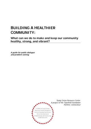 BUILDING A HEALTHIER
COMMUNITY:
What can we do to make and keep our community
healthy, strong, and vibrant?
A guide for public dialogue
and problem solving
Study Circles Resource Center
A project of the Topsfield Foundation
Pomfret, Connecticut
 