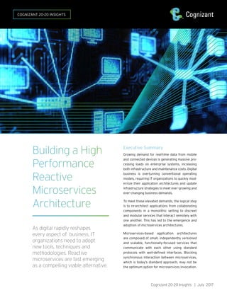 Cognizant 20-20 Insights | July 2017
Building a High
Performance
Reactive
Microservices
Architecture
As digital rapidly reshapes
every aspect of business, IT
organizations need to adopt
new tools, techniques and
methodologies. Reactive
microservices are fast emerging
as a compelling viable alternative.
Executive Summary
Growing demand for real-time data from mobile
and connected devices is generating massive pro-
cessing loads on enterprise systems, increasing
both infrastructure and maintenance costs. Digital
business is overturning conventional operating
models, requiring IT organizations to quickly mod-
ernize their application architectures and update
infrastructure strategies to meet ever-growing and
ever-changing business demands.
To meet these elevated demands, the logical step
is to re-architect applications from collaborating
components in a monolithic setting to discreet
and modular services that interact remotely with
one another. This has led to the emergence and
adoption of microservices architectures.
Microservices-based application architectures
are composed of small, independently versioned
and scalable, functionally-focused services that
communicate with each other using standard
protocols with well-defined interfaces. Blocking
synchronous interaction between microservices,
which is today’s standard approach, may not be
the optimum option for microservices invocation.
COGNIZANT 20-20 INSIGHTS
 