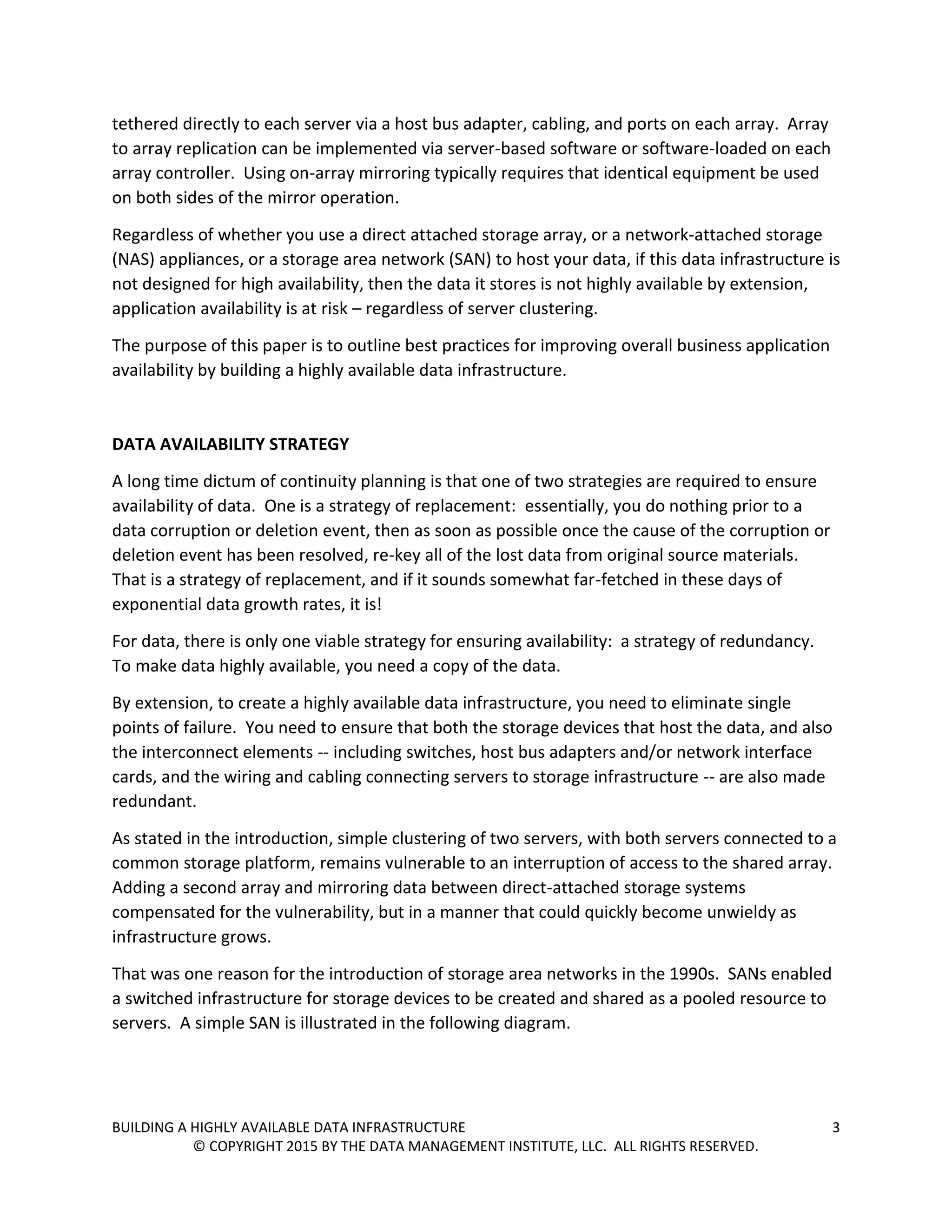 BUILDING A HIGHLY AVAILABLE DATA INFRASTRUCTURE 3
© COPYRIGHT 2015 BY THE DATA MANAGEMENT INSTITUTE, LLC. ALL RIGHTS RESERVED.
tethered directly to each server via a host bus adapter, cabling, and ports on each array. Array
to array replication can be implemented via server-based software or software-loaded on each
array controller. Using on-array mirroring typically requires that identical equipment be used
on both sides of the mirror operation.
Regardless of whether you use a direct attached storage array, or a network-attached storage
(NAS) appliances, or a storage area network (SAN) to host your data, if this data infrastructure is
not designed for high availability, then the data it stores is not highly available by extension,
application availability is at risk – regardless of server clustering.
The purpose of this paper is to outline best practices for improving overall business application
availability by building a highly available data infrastructure.
DATA AVAILABILITY STRATEGY
A long time dictum of continuity planning is that one of two strategies are required to ensure
availability of data. One is a strategy of replacement: essentially, you do nothing prior to a
data corruption or deletion event, then as soon as possible once the cause of the corruption or
deletion event has been resolved, re-key all of the lost data from original source materials.
That is a strategy of replacement, and if it sounds somewhat far-fetched in these days of
exponential data growth rates, it is!
For data, there is only one viable strategy for ensuring availability: a strategy of redundancy.
To make data highly available, you need a copy of the data.
By extension, to create a highly available data infrastructure, you need to eliminate single
points of failure. You need to ensure that both the storage devices that host the data, and also
the interconnect elements -- including switches, host bus adapters and/or network interface
cards, and the wiring and cabling connecting servers to storage infrastructure -- are also made
redundant.
As stated in the introduction, simple clustering of two servers, with both servers connected to a
common storage platform, remains vulnerable to an interruption of access to the shared array.
Adding a second array and mirroring data between direct-attached storage systems
compensated for the vulnerability, but in a manner that could quickly become unwieldy as
infrastructure grows.
That was one reason for the introduction of storage area networks in the 1990s. SANs enabled
a switched infrastructure for storage devices to be created and shared as a pooled resource to
servers. A simple SAN is illustrated in the following diagram.
 