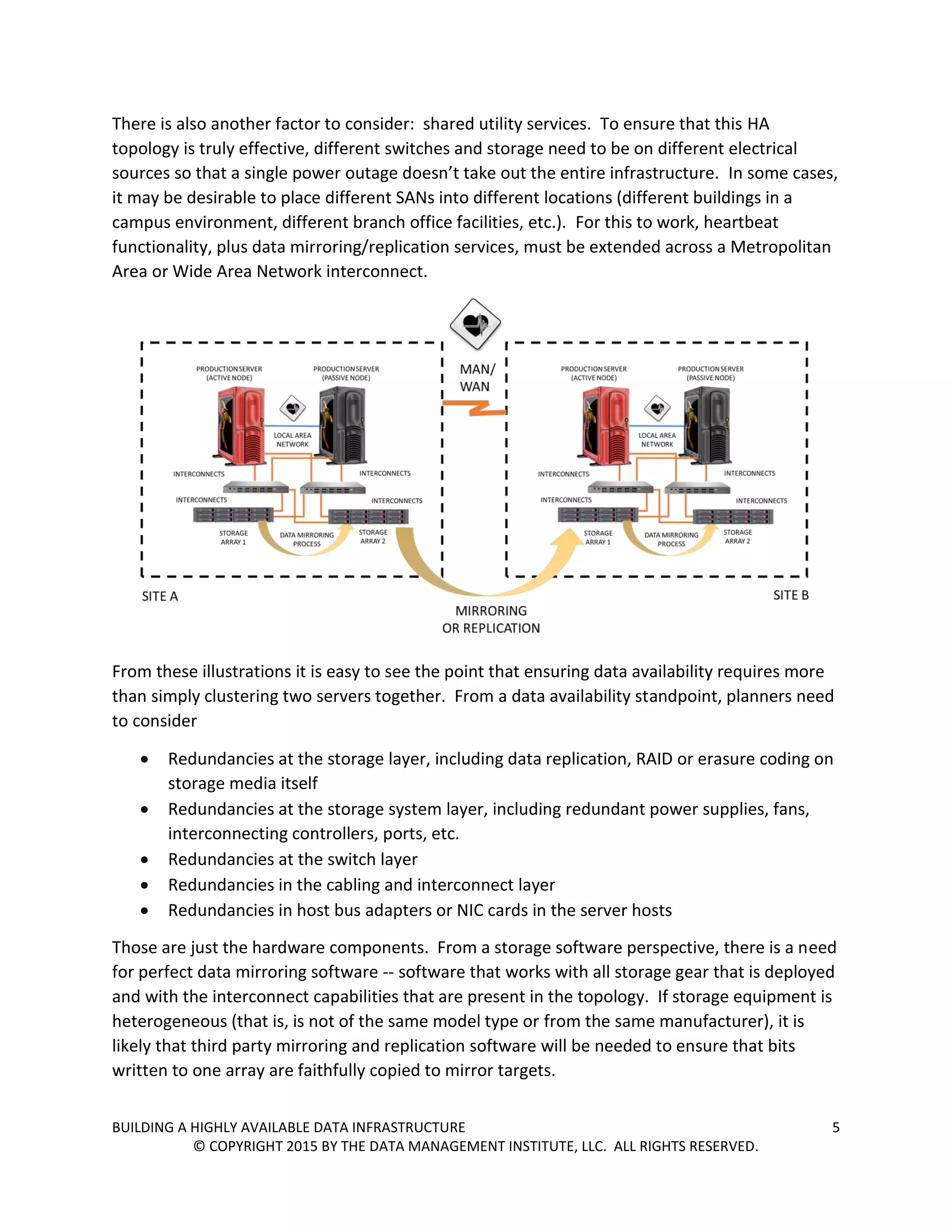 BUILDING A HIGHLY AVAILABLE DATA INFRASTRUCTURE 5
© COPYRIGHT 2015 BY THE DATA MANAGEMENT INSTITUTE, LLC. ALL RIGHTS RESERVED.
There is also another factor to consider: shared utility services. To ensure that this HA
topology is truly effective, different switches and storage need to be on different electrical
sources so that a single power outage doesn’t take out the entire infrastructure. In some cases,
it may be desirable to place different SANs into different locations (different buildings in a
campus environment, different branch office facilities, etc.). For this to work, heartbeat
functionality, plus data mirroring/replication services, must be extended across a Metropolitan
Area or Wide Area Network interconnect.
From these illustrations it is easy to see the point that ensuring data availability requires more
than simply clustering two servers together. From a data availability standpoint, planners need
to consider
 Redundancies at the storage layer, including data replication, RAID or erasure coding on
storage media itself
 Redundancies at the storage system layer, including redundant power supplies, fans,
interconnecting controllers, ports, etc.
 Redundancies at the switch layer
 Redundancies in the cabling and interconnect layer
 Redundancies in host bus adapters or NIC cards in the server hosts
Those are just the hardware components. From a storage software perspective, there is a need
for perfect data mirroring software -- software that works with all storage gear that is deployed
and with the interconnect capabilities that are present in the topology. If storage equipment is
heterogeneous (that is, is not of the same model type or from the same manufacturer), it is
likely that third party mirroring and replication software will be needed to ensure that bits
written to one array are faithfully copied to mirror targets.
 