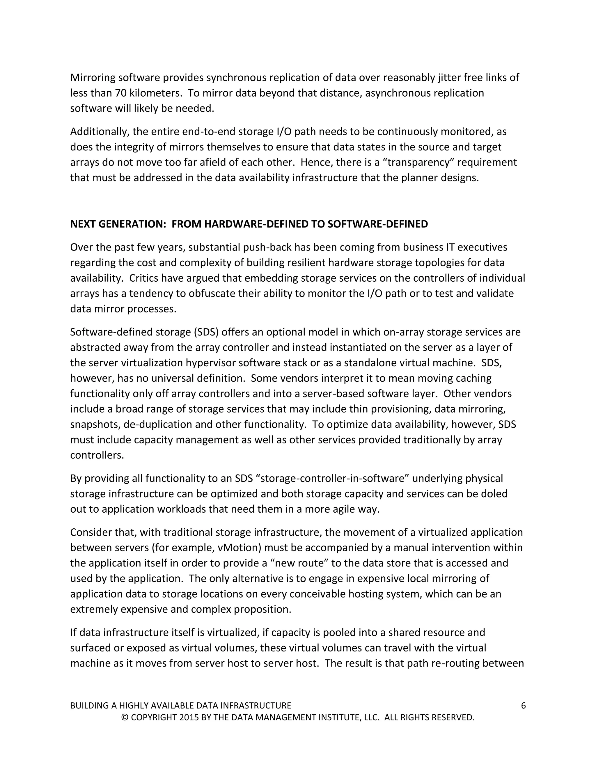 BUILDING A HIGHLY AVAILABLE DATA INFRASTRUCTURE 6
© COPYRIGHT 2015 BY THE DATA MANAGEMENT INSTITUTE, LLC. ALL RIGHTS RESERVED.
Mirroring software provides synchronous replication of data over reasonably jitter free links of
less than 70 kilometers. To mirror data beyond that distance, asynchronous replication
software will likely be needed.
Additionally, the entire end-to-end storage I/O path needs to be continuously monitored, as
does the integrity of mirrors themselves to ensure that data states in the source and target
arrays do not move too far afield of each other. Hence, there is a “transparency” requirement
that must be addressed in the data availability infrastructure that the planner designs.
NEXT GENERATION: FROM HARDWARE-DEFINED TO SOFTWARE-DEFINED
Over the past few years, substantial push-back has been coming from business IT executives
regarding the cost and complexity of building resilient hardware storage topologies for data
availability. Critics have argued that embedding storage services on the controllers of individual
arrays has a tendency to obfuscate their ability to monitor the I/O path or to test and validate
data mirror processes.
Software-defined storage (SDS) offers an optional model in which on-array storage services are
abstracted away from the array controller and instead instantiated on the server as a layer of
the server virtualization hypervisor software stack or as a standalone virtual machine. SDS,
however, has no universal definition. Some vendors interpret it to mean moving caching
functionality only off array controllers and into a server-based software layer. Other vendors
include a broad range of storage services that may include thin provisioning, data mirroring,
snapshots, de-duplication and other functionality. To optimize data availability, however, SDS
must include capacity management as well as other services provided traditionally by array
controllers.
By providing all functionality to an SDS “storage-controller-in-software” underlying physical
storage infrastructure can be optimized and both storage capacity and services can be doled
out to application workloads that need them in a more agile way.
Consider that, with traditional storage infrastructure, the movement of a virtualized application
between servers (for example, vMotion) must be accompanied by a manual intervention within
the application itself in order to provide a “new route” to the data store that is accessed and
used by the application. The only alternative is to engage in expensive local mirroring of
application data to storage locations on every conceivable hosting system, which can be an
extremely expensive and complex proposition.
If data infrastructure itself is virtualized, if capacity is pooled into a shared resource and
surfaced or exposed as virtual volumes, these virtual volumes can travel with the virtual
machine as it moves from server host to server host. The result is that path re-routing between
 