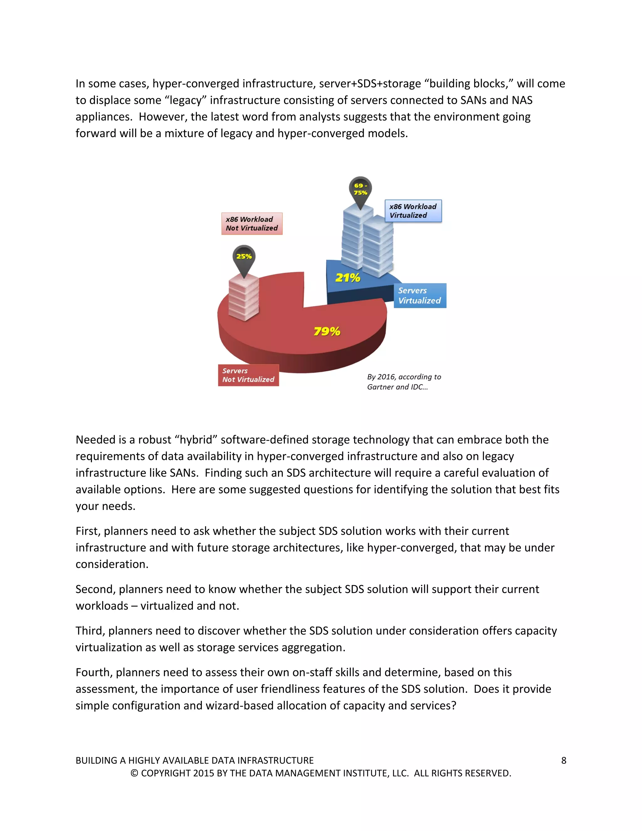BUILDING A HIGHLY AVAILABLE DATA INFRASTRUCTURE 8
© COPYRIGHT 2015 BY THE DATA MANAGEMENT INSTITUTE, LLC. ALL RIGHTS RESERVED.
In some cases, hyper-converged infrastructure, server+SDS+storage “building blocks,” will come
to displace some “legacy” infrastructure consisting of servers connected to SANs and NAS
appliances. However, the latest word from analysts suggests that the environment going
forward will be a mixture of legacy and hyper-converged models.
Needed is a robust “hybrid” software-defined storage technology that can embrace both the
requirements of data availability in hyper-converged infrastructure and also on legacy
infrastructure like SANs. Finding such an SDS architecture will require a careful evaluation of
available options. Here are some suggested questions for identifying the solution that best fits
your needs.
First, planners need to ask whether the subject SDS solution works with their current
infrastructure and with future storage architectures, like hyper-converged, that may be under
consideration.
Second, planners need to know whether the subject SDS solution will support their current
workloads – virtualized and not.
Third, planners need to discover whether the SDS solution under consideration offers capacity
virtualization as well as storage services aggregation.
Fourth, planners need to assess their own on-staff skills and determine, based on this
assessment, the importance of user friendliness features of the SDS solution. Does it provide
simple configuration and wizard-based allocation of capacity and services?
 