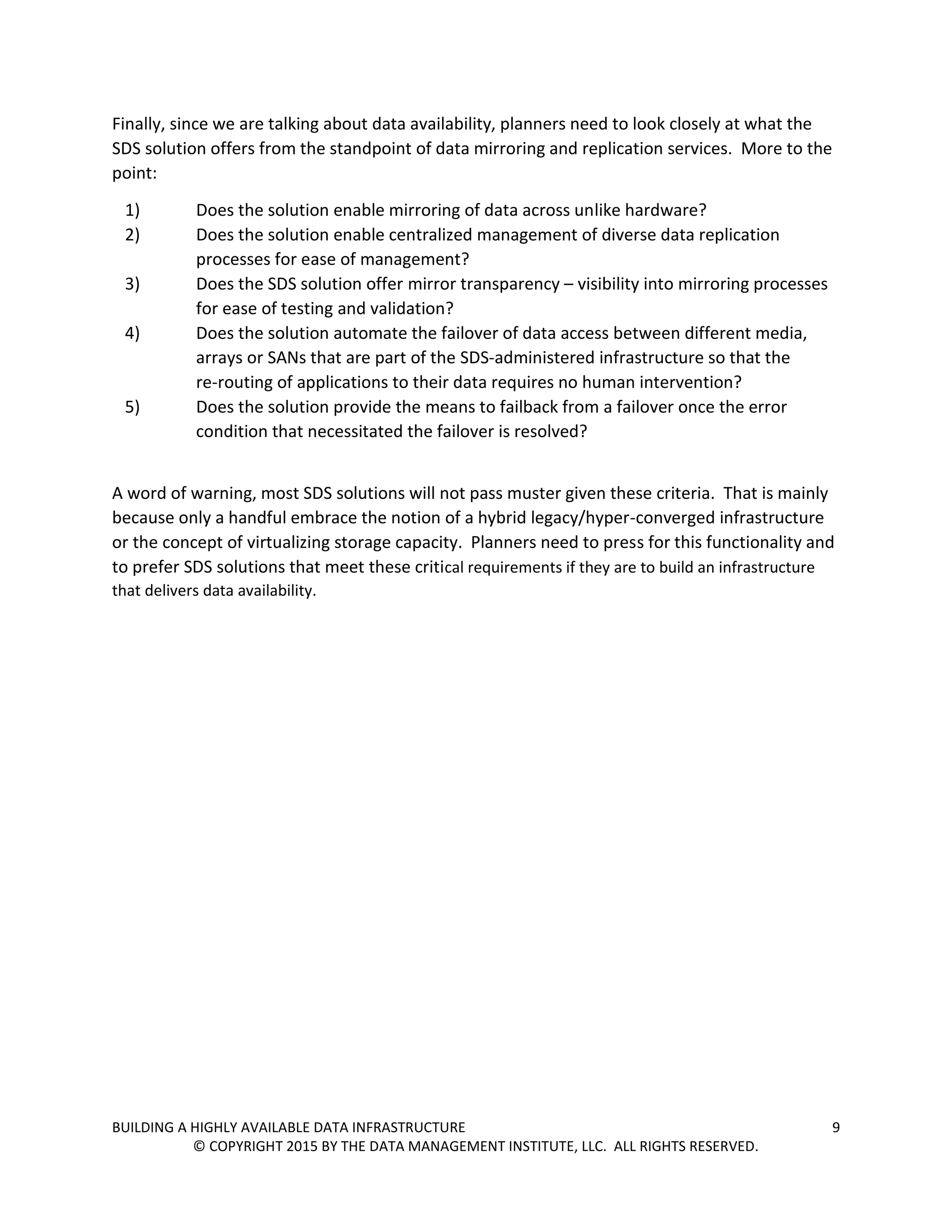 BUILDING A HIGHLY AVAILABLE DATA INFRASTRUCTURE 9
© COPYRIGHT 2015 BY THE DATA MANAGEMENT INSTITUTE, LLC. ALL RIGHTS RESERVED.
Finally, since we are talking about data availability, planners need to look closely at what the
SDS solution offers from the standpoint of data mirroring and replication services. More to the
point:
1) Does the solution enable mirroring of data across unlike hardware?
2) Does the solution enable centralized management of diverse data replication
processes for ease of management?
3) Does the SDS solution offer mirror transparency – visibility into mirroring processes
for ease of testing and validation?
4) Does the solution automate the failover of data access between different media,
arrays or SANs that are part of the SDS-administered infrastructure so that the
re-routing of applications to their data requires no human intervention?
5) Does the solution provide the means to failback from a failover once the error
condition that necessitated the failover is resolved?
A word of warning, most SDS solutions will not pass muster given these criteria. That is mainly
because only a handful embrace the notion of a hybrid legacy/hyper-converged infrastructure
or the concept of virtualizing storage capacity. Planners need to press for this functionality and
to prefer SDS solutions that meet these critical requirements if they are to build an infrastructure
that delivers data availability.
 