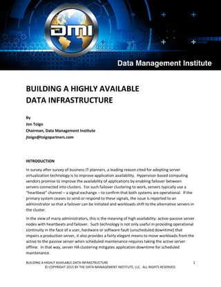 BUILDING A HIGHLY AVAILABLE DATA INFRASTRUCTURE 1
© COPYRIGHT 2015 BY THE DATA MANAGEMENT INSTITUTE, LLC. ALL RIGHTS RESERVED.
BUILDING A HIGHLY AVAILABLE
DATA INFRASTRUCTURE
By
Jon Toigo
Chairman, Data Management Institute
jtoigo@toigopartners.com
INTRODUCTION
In survey after survey of business IT planners, a leading reason cited for adopting server
virtualization technology is to improve application availability. Hypervisor-based computing
vendors promise to improve the availability of applications by enabling failover between
servers connected into clusters. For such failover clustering to work, servers typically use a
“heartbeat” channel – a signal exchange – to confirm that both systems are operational. If the
primary system ceases to send or respond to these signals, the issue is reported to an
administrator so that a failover can be initiated and workloads shift to the alternative servers in
the cluster.
In the view of many administrators, this is the meaning of high availability: active-passive server
nodes with heartbeats and failover. Such technology is not only useful in providing operational
continuity in the face of a user, hardware or software fault (unscheduled downtime) that
impairs a production server, it also provides a fairly elegant means to move workloads from the
active to the passive server when scheduled maintenance requires taking the active server
offline. In that way, server HA clustering mitigates application downtime for scheduled
maintenance.
 