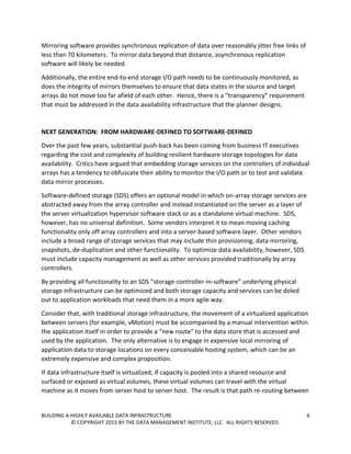 BUILDING A HIGHLY AVAILABLE DATA INFRASTRUCTURE 6
© COPYRIGHT 2015 BY THE DATA MANAGEMENT INSTITUTE, LLC. ALL RIGHTS RESERVED.
Mirroring software provides synchronous replication of data over reasonably jitter free links of
less than 70 kilometers. To mirror data beyond that distance, asynchronous replication
software will likely be needed.
Additionally, the entire end-to-end storage I/O path needs to be continuously monitored, as
does the integrity of mirrors themselves to ensure that data states in the source and target
arrays do not move too far afield of each other. Hence, there is a “transparency” requirement
that must be addressed in the data availability infrastructure that the planner designs.
NEXT GENERATION: FROM HARDWARE-DEFINED TO SOFTWARE-DEFINED
Over the past few years, substantial push-back has been coming from business IT executives
regarding the cost and complexity of building resilient hardware storage topologies for data
availability. Critics have argued that embedding storage services on the controllers of individual
arrays has a tendency to obfuscate their ability to monitor the I/O path or to test and validate
data mirror processes.
Software-defined storage (SDS) offers an optional model in which on-array storage services are
abstracted away from the array controller and instead instantiated on the server as a layer of
the server virtualization hypervisor software stack or as a standalone virtual machine. SDS,
however, has no universal definition. Some vendors interpret it to mean moving caching
functionality only off array controllers and into a server-based software layer. Other vendors
include a broad range of storage services that may include thin provisioning, data mirroring,
snapshots, de-duplication and other functionality. To optimize data availability, however, SDS
must include capacity management as well as other services provided traditionally by array
controllers.
By providing all functionality to an SDS “storage-controller-in-software” underlying physical
storage infrastructure can be optimized and both storage capacity and services can be doled
out to application workloads that need them in a more agile way.
Consider that, with traditional storage infrastructure, the movement of a virtualized application
between servers (for example, vMotion) must be accompanied by a manual intervention within
the application itself in order to provide a “new route” to the data store that is accessed and
used by the application. The only alternative is to engage in expensive local mirroring of
application data to storage locations on every conceivable hosting system, which can be an
extremely expensive and complex proposition.
If data infrastructure itself is virtualized, if capacity is pooled into a shared resource and
surfaced or exposed as virtual volumes, these virtual volumes can travel with the virtual
machine as it moves from server host to server host. The result is that path re-routing between
 