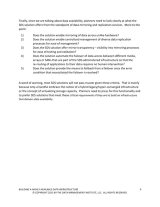 BUILDING A HIGHLY AVAILABLE DATA INFRASTRUCTURE 9
© COPYRIGHT 2015 BY THE DATA MANAGEMENT INSTITUTE, LLC. ALL RIGHTS RESERVED.
Finally, since we are talking about data availability, planners need to look closely at what the
SDS solution offers from the standpoint of data mirroring and replication services. More to the
point:
1) Does the solution enable mirroring of data across unlike hardware?
2) Does the solution enable centralized management of diverse data replication
processes for ease of management?
3) Does the SDS solution offer mirror transparency – visibility into mirroring processes
for ease of testing and validation?
4) Does the solution automate the failover of data access between different media,
arrays or SANs that are part of the SDS-administered infrastructure so that the
re-routing of applications to their data requires no human intervention?
5) Does the solution provide the means to failback from a failover once the error
condition that necessitated the failover is resolved?
A word of warning, most SDS solutions will not pass muster given these criteria. That is mainly
because only a handful embrace the notion of a hybrid legacy/hyper-converged infrastructure
or the concept of virtualizing storage capacity. Planners need to press for this functionality and
to prefer SDS solutions that meet these critical requirements if they are to build an infrastructure
that delivers data availability.
 