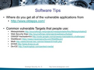 Strategic Security, Inc. © http://www.strategicsec.com/
Software Tips
• Where do you get all of the vulnerable applications from
• http://www.oldapps.com/
• Common vulnerable Targets that people use:
• Metasploitable http://sourceforge.net/projects/metasploitable/files/Metasploitable2/
• Web Security Dojo http://sourceforge.net/projects/websecuritydojo/
• OWASP Hackademics http://code.google.com/p/owasp-hackademic-challenges/
• WebMaven https://www.mavensecurity.com/WebMaven/
• Moth http://www.bonsai-sec.com/en/research/moth.php
• DVWA http://www.dvwa.co.uk/
• De-ICE http://hackingdojo.com/pentest-media/
 