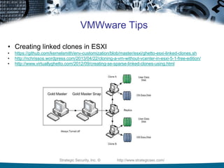 Strategic Security, Inc. © http://www.strategicsec.com/
VMWware Tips
• Creating linked clones in ESXI
• https://github.com/kernelsmith/env-customization/blob/master/esxi/ghetto-esxi-linked-clones.sh
• http://nchrissos.wordpress.com/2013/04/22/cloning-a-vm-without-vcenter-in-esxi-5-1-free-edition/
• http://www.virtuallyghetto.com/2012/09/creating-se-sparse-linked-clones-using.html
 