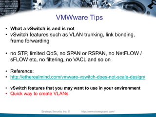 Strategic Security, Inc. © http://www.strategicsec.com/
VMWware Tips
• What a vSwitch is and is not
• vSwitch features such as VLAN trunking, link bonding,
frame forwarding
• no STP, limited QoS, no SPAN or RSPAN, no NetFLOW /
sFLOW etc, no filtering, no VACL and so on
• Reference:
• http://etherealmind.com/vmware-vswitch-does-not-scale-design/
• vSwitch features that you may want to use in your environment
• Quick way to create VLANs
 
